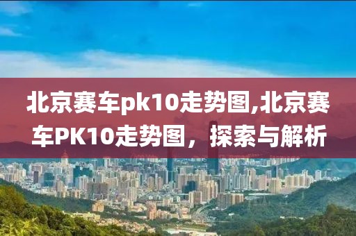 北京赛车pk10走势图,北京赛车PK10走势图，探索与解析