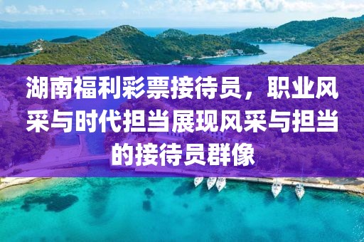 湖南福利彩票接待员，职业风采与时代担当展现风采与担当的接待员群像